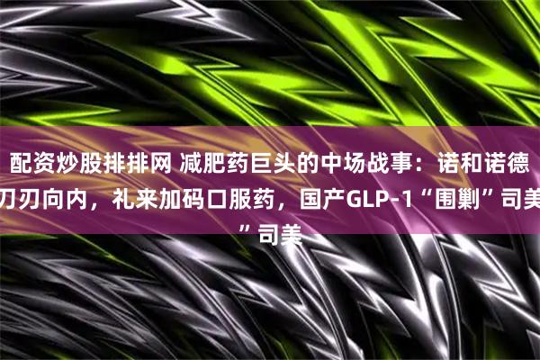 配资炒股排排网 减肥药巨头的中场战事：诺和诺德刀刃向内，礼来加码口服药，国产GLP-1“围剿”司美