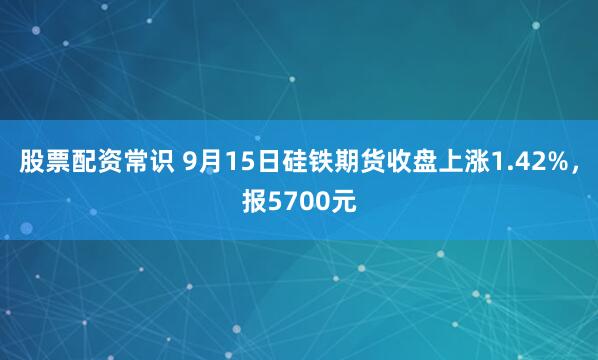 股票配资常识 9月15日硅铁期货收盘上涨1.42%，报5700元