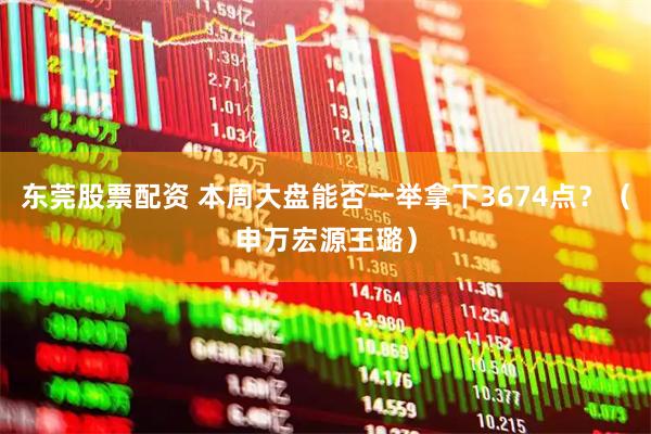 东莞股票配资 本周大盘能否一举拿下3674点？（申万宏源王璐）