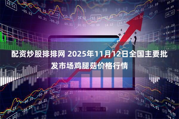 配资炒股排排网 2025年11月12日全国主要批发市场鸡腿菇价格行情