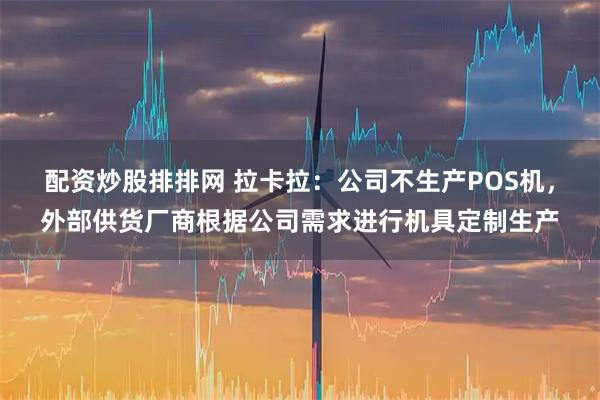 配资炒股排排网 拉卡拉：公司不生产POS机，外部供货厂商根据公司需求进行机具定制生产