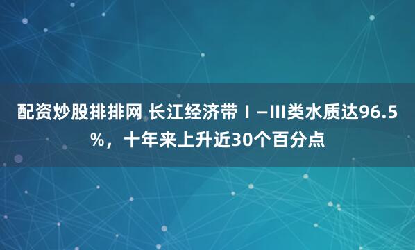 配资炒股排排网 长江经济带Ⅰ—Ⅲ类水质达96.5%，十年来上升近30个百分点