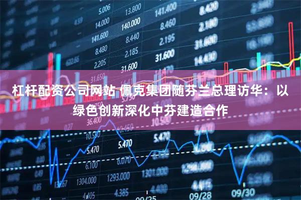 杠杆配资公司网站 佩克集团随芬兰总理访华：以绿色创新深化中芬建造合作