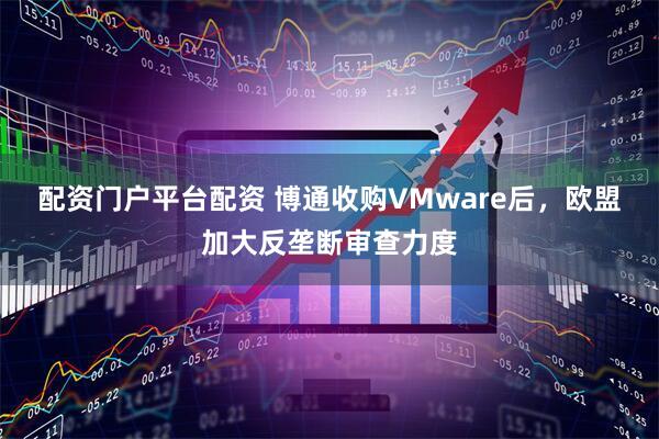 配资门户平台配资 博通收购VMware后，欧盟加大反垄断审查力度