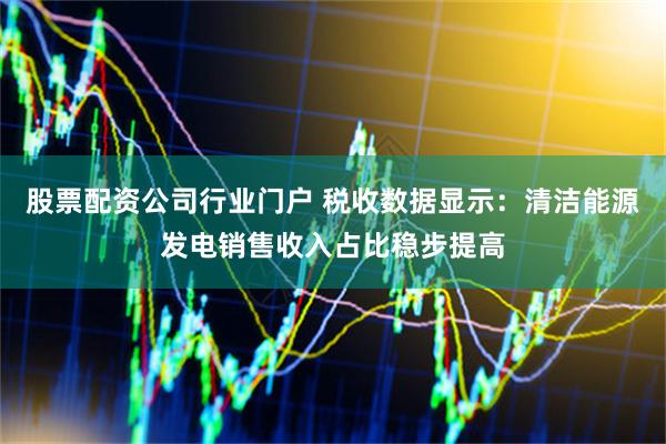 股票配资公司行业门户 税收数据显示：清洁能源发电销售收入占比稳步提高