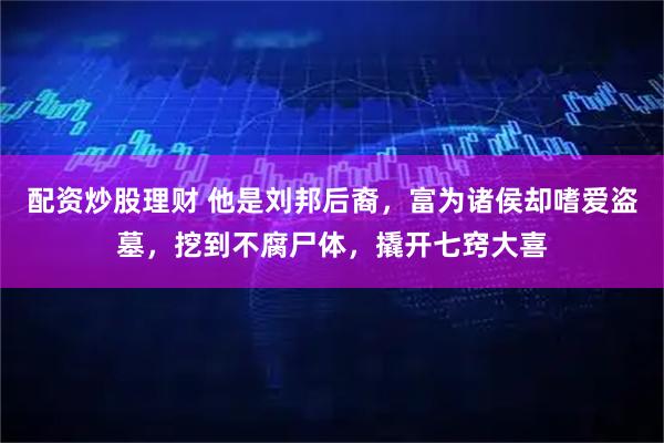 配资炒股理财 他是刘邦后裔，富为诸侯却嗜爱盗墓，挖到不腐尸体，撬开七窍大喜