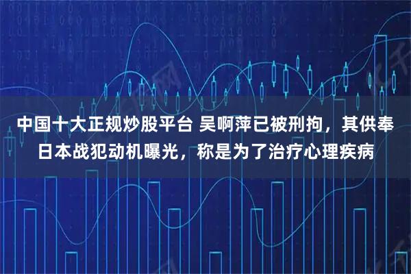 中国十大正规炒股平台 吴啊萍已被刑拘，其供奉日本战犯动机曝光，称是为了治疗心理疾病