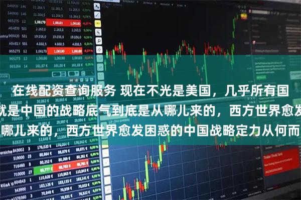 在线配资查询服务 现在不光是美国，几乎所有国家都想搞明白一件事，就是中国的战略底气到底是从哪儿来的，西方世界愈发困惑的中国战略定力从何而来