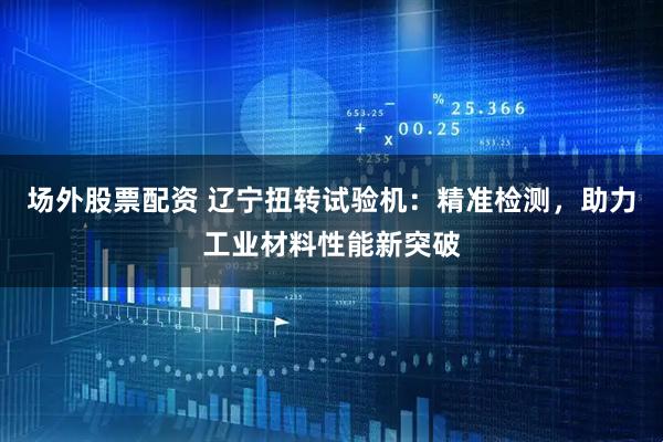 场外股票配资 辽宁扭转试验机：精准检测，助力工业材料性能新突破