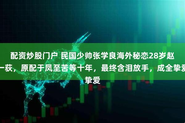 配资炒股门户 民国少帅张学良海外秘恋28岁赵一荻，原配于凤至苦等十年，最终含泪放手，成全挚爱