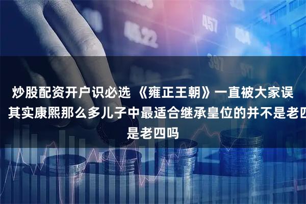 炒股配资开户识必选 《雍正王朝》一直被大家误解，其实康熙那么多儿子中最适合继承皇位的并不是老四吗