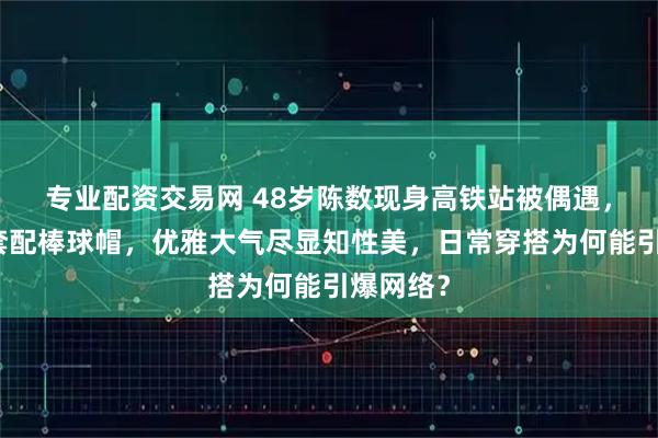 专业配资交易网 48岁陈数现身高铁站被偶遇，藏蓝外套配棒球帽，优雅大气尽显知性美，日常穿搭为何能引爆网络？
