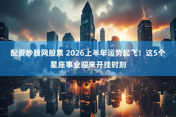 配资炒股网股票 2026上半年运势起飞！这5个星座事业迎来开挂时刻