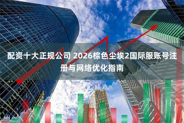 配资十大正规公司 2026棕色尘埃2国际服账号注册与网络优化指南