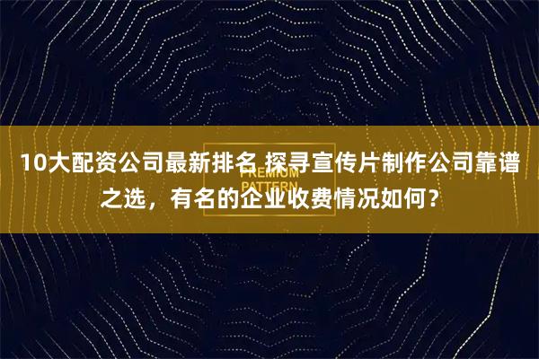10大配资公司最新排名 探寻宣传片制作公司靠谱之选，有名的企业收费情况如何？