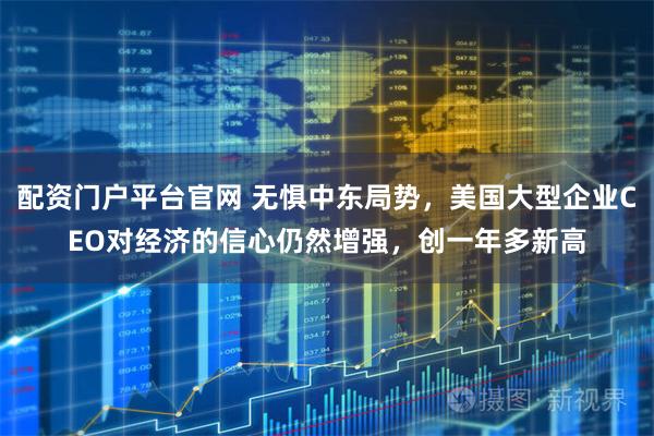 配资门户平台官网 无惧中东局势，美国大型企业CEO对经济的信心仍然增强，创一年多新高