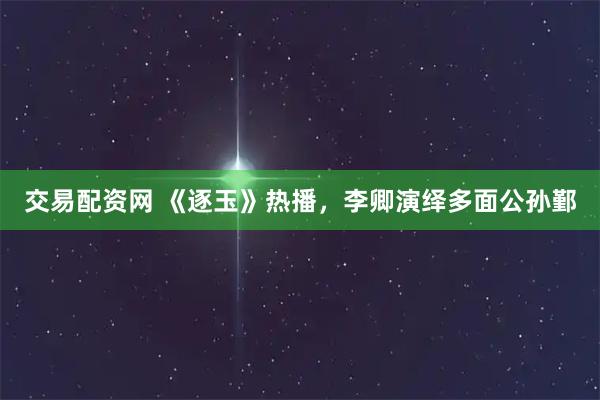 交易配资网 《逐玉》热播，李卿演绎多面公孙鄞