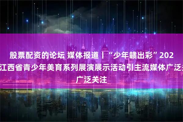 股票配资的论坛 媒体报道丨“少年赣出彩”2026年江西省青少年美育系列展演展示活动引主流媒体广泛关注
