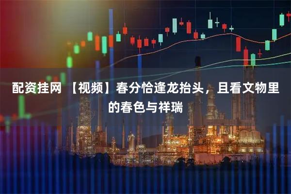 配资挂网 【视频】春分恰逢龙抬头，且看文物里的春色与祥瑞