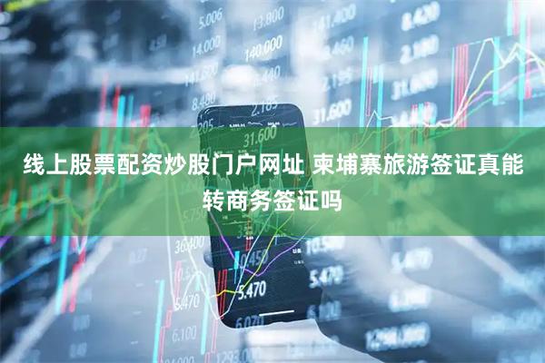 线上股票配资炒股门户网址 柬埔寨旅游签证真能转商务签证吗