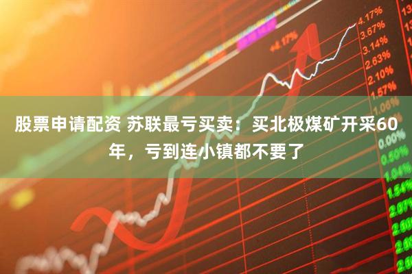股票申请配资 苏联最亏买卖：买北极煤矿开采60年，亏到连小镇都不要了