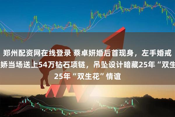 郑州配资网在线登录 蔡卓妍婚后首现身，左手婚戒闪亮，阿娇当场送上54万钻石项链，吊坠设计暗藏25年“双生花”情谊